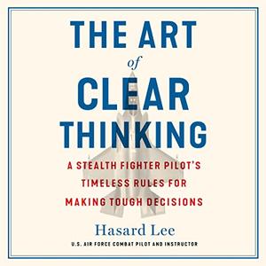The Art of Clear Thinking A Stealth Fighter Pilot’s Timeless Rules for Making Tough Decisions [Audiobook]