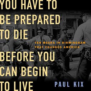 You Have to Be Prepared to Die Before You Can Begin to Live Ten Weeks in Birmingham That Changed America [Audiobook]