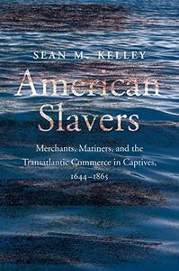 American Slavers Merchants, Mariners, and the Transatlantic Commerce in Captives, 1644-1865