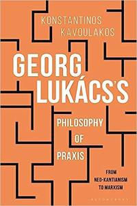 Georg Lukács’s Philosophy of Praxis From Neo-Kantianism to Marxism