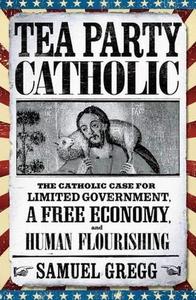 Tea Party Catholic The Catholic Case for Limited Government, a Free Economy, and Human Flourishing
