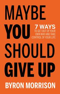 Maybe You Should Give Up 7 Ways to Get Out of Your Own Way and Take Control of Your Life