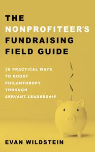 The Nonprofiteer's Fundraising Field Guide 30 Practical Ways to Boost Philanthropy Through Servant-Leadership