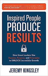 Inspired People Produce Results How Great Leaders Use Passion, Purpose and Principles to Unlock Incredible Growth