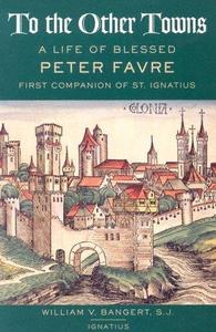 To the Other Towns The Life of the Blessed Peter Favre, First Companion of St. Ignatius