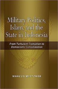 Military Politics, Islam and the State in Indonesia From Turbulent Transition to Democratic Consolidation