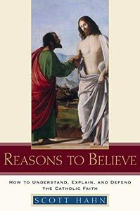 Reasons to Believe How to Understand, Explain, and Defend the Catholic Faith