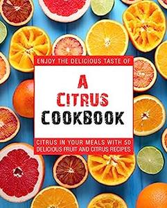 A Citrus Cookbook Enjoy the Tastes of Citrus In Your Meals With Delicious Fruit Recipes (2nd Edition)
