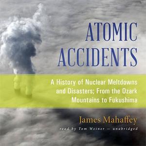 Atomic Accidents A History of Nuclear Meltdowns and Disasters; From the Ozark Mountains to Fukushima