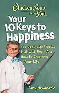 Chicken Soup for the Soul Your 10 Keys to Happiness 101 Real–Life Stories that Will Show You How to Improve Your Life
