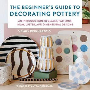The Beginner’s Guide to Decorating Pottery An Introduction to Glazes, Patterns, Inlay, Luster, and Dimensional Designs