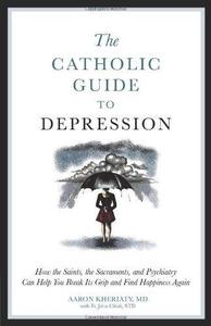 The Catholic Guide to Depression How the Saints, the Sacraments, and Psychiatry Can Help You Break Its Grip and Find Happiness
