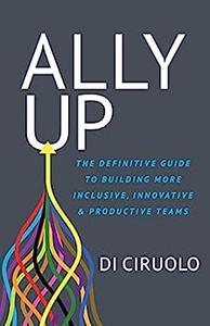 Ally Up The Definitive Guide to Building More Inclusive, Innovative, and Productive Teams