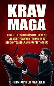 Krav Maga How To Get Started With The Most Straight-Forward Technique To Defend Yourself and Protect Others