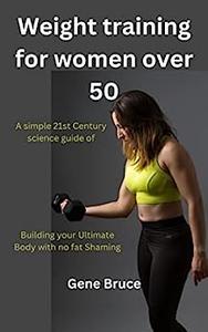 Weight training for women over 50 A simple 21st Century science guide of Building your Ultimate Body with no fat Shaming