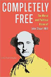 Completely Free The Moral and Political Vision of John Stuart Mill