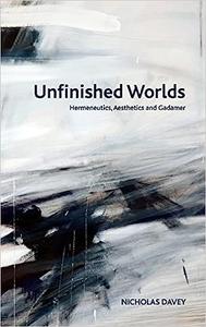 Unfinished Worlds Hermeneutics, Aesthetics and Gadamer