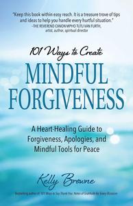101 Ways to Create Mindful Forgiveness A Heart–Healing Guide to Forgiveness, Apologies, and Mindful Tools for Peace