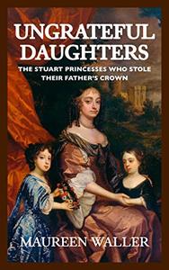 Ungrateful Daughters The Stuart Princesses Who Stole Their Father’s Crown
