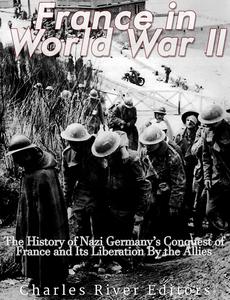 France in World War II The History of Nazi Germany's Conquest of France and Its Liberation By the Allies