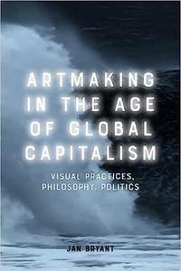 Artmaking in the Age of Global Capitalism Visual Practices, Philosophy, Politics