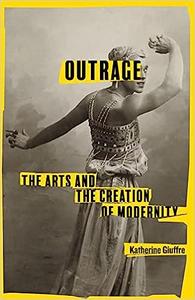 Outrage The Arts and the Creation of Modernity