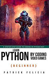 Learn Python by Coding Video Games (Beginner) A step–by–step guide to coding in Python fast