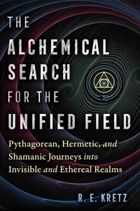 The Alchemical Search for the Unified Field Pythagorean, Hermetic, and Shamanic Journeys into Invisible and Ethereal Realms