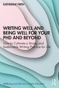 Writing Well and Being Well for Your PhD and Beyond How to Cultivate a Strong and Sustainable Writing Practice for Life