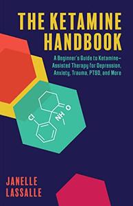 The Ketamine Handbook A Beginner's Guide to Ketamine–Assisted Therapy for Depression, Anxiety, Trauma, PTSD, and More