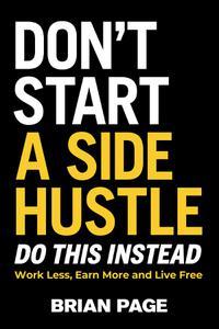 Don't Start a Side Hustle! Work Less, Earn More, and Live Free