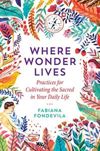 Where Wonder Lives Practices for Cultivating the Sacred in Your Daily Life