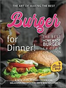 The Art of Making the Best Burgers for Dinner! A New Level Burger Cookbook Delicious Recipes for Days and Nights!!