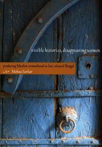 Visible Histories, Disappearing Women Producing Muslim Womanhood in Late Colonial Bengal