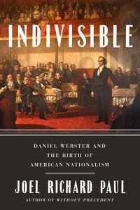 Indivisible Daniel Webster and the Birth of American Nationalism