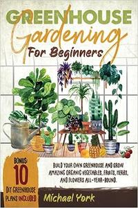 Greenhouse Gardening for Beginners Build Your Own Greenhouse and Grow Amazing Organic Vegetables, Fruits, Herbs
