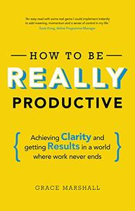 How to Be Really Productive Achieving Clarity and Getting Results in a World Where Work Never Ends