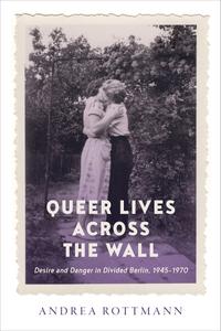 Queer Lives across the Wall Desire and Danger in Divided Berlin, 1945–1970