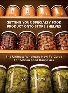 Getting Your Specialty Food Product Onto Store Shelves The Ultimate Wholesale How–To Guide For Artisan Food Companies
