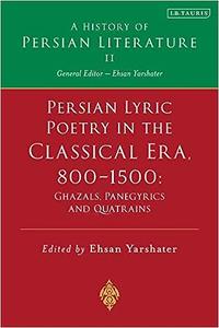 Persian Lyric Poetry in the Classical Era, 800-1500 Ghazals, Panegyrics and Quatrains A History of Persian Literature