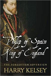 Philip of Spain, King of England The Forgotten Sovereign