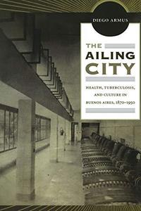 The Ailing City Health, Tuberculosis, and Culture in Buenos Aires, 1870-1950