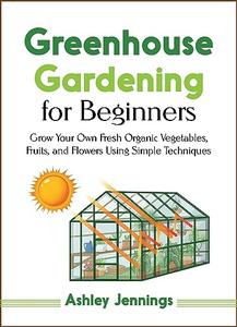 Greenhouse Gardening for Beginners: Grow Your Own Fresh Organic Vegetables, fruits, and Flowers Using Simple Techniques