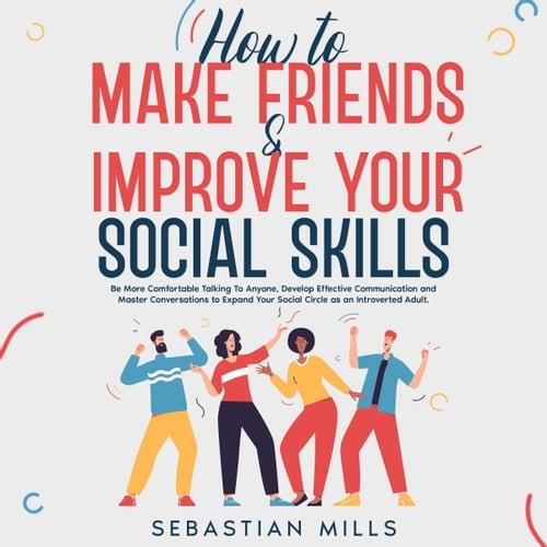 How to Make Friends & Improve Your Social Skills Be More Comfortable Talking To Anyone, Develop Effective [Audiobook]