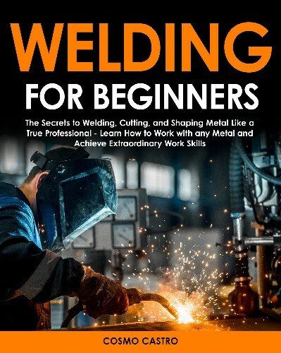 Welding for Beginners: The Secrets To Welding, Cutting, and Shaping Metal Like a True Professional