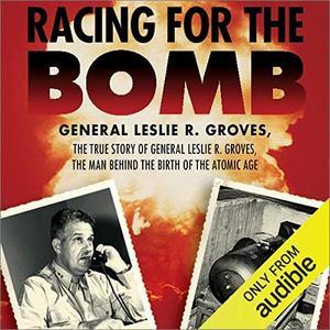 Racing for the Bomb The True Story of General Leslie R. Groves, the Man Behind the Birth of the Atomic Age