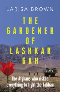 The Gardener of Lashkar Gah The Afghans who Risked Everything to Fight the Taliban