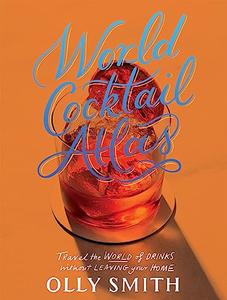 World Cocktail Atlas Travel the World of Drinks Without Leaving Home – Over 230 Cocktail Recipes