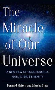 The Miracle of Our Universe A New View of Consciousness, God, Science, and Reality