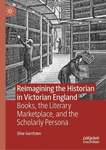 Reimagining the Historian in Victorian England Books, the Literary Marketplace, and the Scholarly Persona